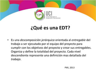 ¿Qué es una EDT?
• Es una descomposición jerárquica orientada al entregable del
trabajo a ser ejecutado por el equipo del proyecto para
cumplir con los objetivos del proyecto y crear sus entregables.
Organiza y define la totalidad del proyecto. Cada nivel
descendiente represente una definición mas detallada del
trabajo.
PMI, 2013
 