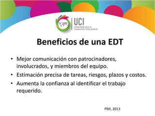 Beneficios de una EDT
• Mejor comunicación con patrocinadores,
involucrados, y miembros del equipo.
• Estimación precisa de tareas, riesgos, plazos y costos.
• Aumenta la confianza al identificar el trabajo
requerido.
PMI, 2013
 