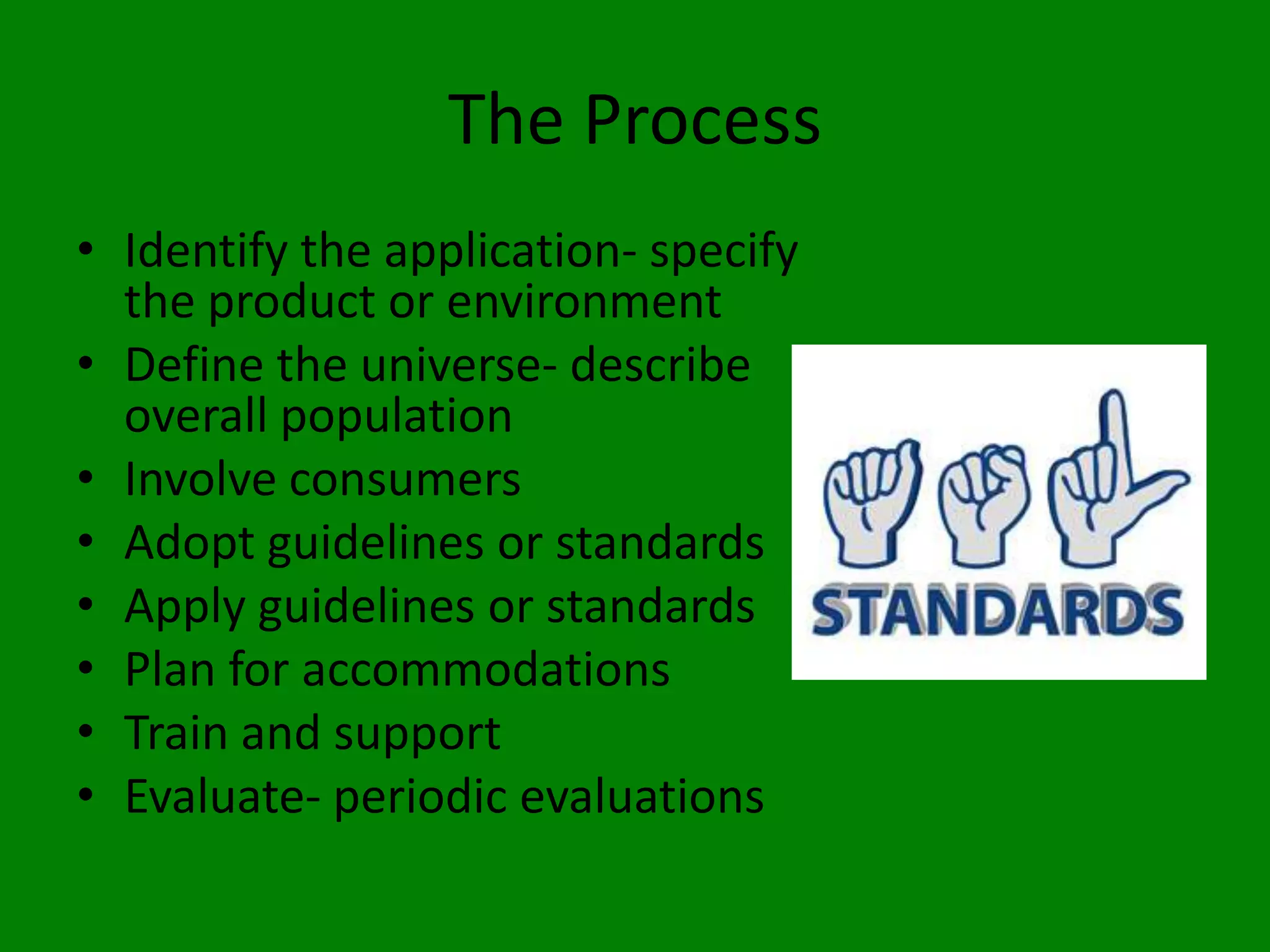 The Process
• Identify the application- specify
  the product or environment
• Define the universe- describe
  overall population
• Involve consumers
• Adopt guidelines or standards
• Apply guidelines or standards
• Plan for accommodations
• Train and support
• Evaluate- periodic evaluations
 