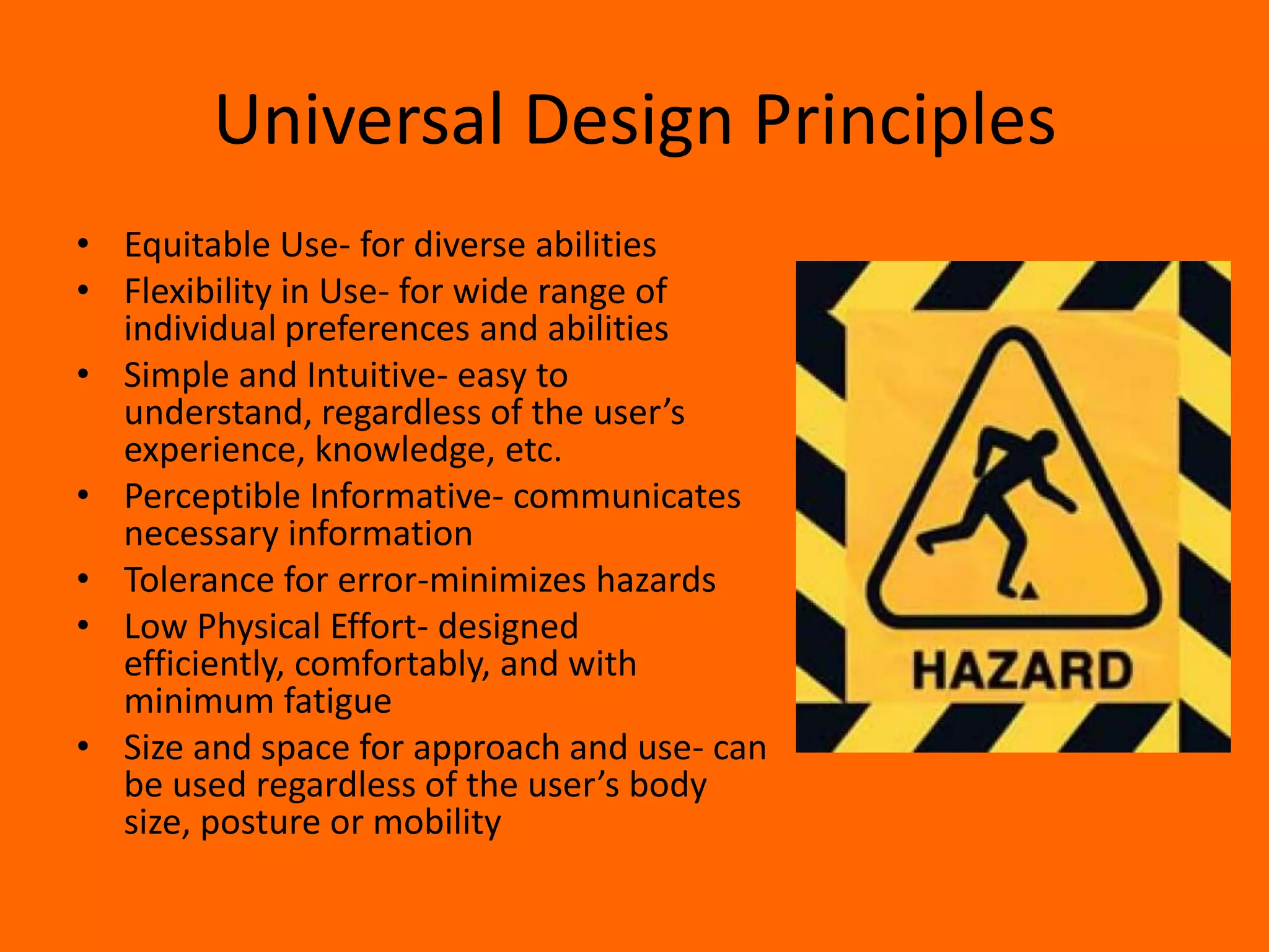 Universal Design Principles
• Equitable Use- for diverse abilities
• Flexibility in Use- for wide range of
  individual preferences and abilities
• Simple and Intuitive- easy to
  understand, regardless of the user’s
  experience, knowledge, etc.
• Perceptible Informative- communicates
  necessary information
• Tolerance for error-minimizes hazards
• Low Physical Effort- designed
  efficiently, comfortably, and with
  minimum fatigue
• Size and space for approach and use- can
  be used regardless of the user’s body
  size, posture or mobility
 