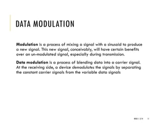 WEEK 1- 2/14 11
DATA MODULATION
Modulation is a process of mixing a signal with a sinusoid to produce
a new signal. This new signal, conceivably, will have certain benefits
over an un-modulated signal, especially during transmission.
Data modulation is a process of blending data into a carrier signal.
At the receiving side, a device demodulates the signals by separating
the constant carrier signals from the variable data signals
 