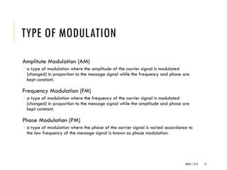 WEEK 1- 2/14 12
TYPE OF MODULATION
Amplitute Modulation (AM)
 a type of modulation where the amplitude of the carrier signal is modulated
(changed) in proportion to the message signal while the frequency and phase are
kept constant.
Frequency Modulation (FM)
 a type of modulation where the frequency of the carrier signal is modulated
(changed) in proportion to the message signal while the amplitude and phase are
kept constant.
Phase Modulation (PM)
 a type of modulation where the phase of the carrier signal is varied accordance to
the low frequency of the message signal is known as phase modulation.
 