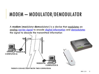 WEEK 1- 2/14 13
MODEM – MODULATOR/DEMODULATOR
A modem (modulator-demodulator) is a device that modulates an
analog carrier signal to encode digital information and demodulates
the signal to decode the transmitted information
 