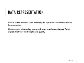 WEEK 1- 2/14 2
DATA REPRESENTATION
Refers to the methods used internally to represent information stored
in a computer.
Human speech is analog because it uses continuous (wave form)
signals that vary in strength and quality
 