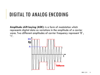 WEEK 1- 2/14 8
DIGITAL TO ANALOG ENCODING
Amplitude shift keying (ASK): is a form of modulation which
represents digital data as variations in the amplitude of a carrier
wave. Two different amplitudes of carrier frequency represent '0' ,
'1'.
 