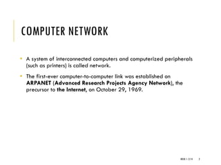 COMPUTER NETWORK
WEEK 1- 2/14 2
▪ A system of interconnected computers and computerized peripherals
(such as printers) is called network.
▪ The first-ever computer-to-computer link was established on
ARPANET (Advanced Research Projects Agency Network), the
precursor to the Internet, on October 29, 1969.
 