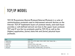 TCP/IP MODEL
TCP/IP, Transmission Control Protocol/Internet Protocol, is a suite of
communications protocols used to interconnect network devices on the
Internet. TCP/IP implements layers of protocol stacks, and each layer
provides a well-defined network services to the upper layer protocol.
TCP and IP are the two protocols used by TCP/IP, as well as the
(higher) application, (lower) data link and (lower) physical layer
protocols.
WEEK 1- 2/14 20
 