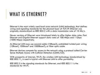 WHAT IS ETHERNET?
Ethernet is the most widely used local area network (LAN) technology, that defines
wiring and signaling standards for the physical layer of TCP/IP. Ethernet was
originally standardized as IEEE 802.3 with a data transmission rate of 10 Mb/s.
Newer versions of Ethernet were introduced lately to offer higher data rates. Fast
Ethernet and Gigabit Ethernet support data rates of 100 Mbps and 1 Gbps
(1000 Mbps) respectively.
An Ethernet LAN may use coaxial cable (10Base2), unshielded twisted pair wiring
(10BaseT, 100BaseT and 1000BaseT), or fiber optic cable.
Ethernet devices compete for access to the network using a protocol called Carrier
Sense Multiple Access with Collision Detection (CSMA/CD).
With prosperity of Internet, Wi-Fi, the wireless LAN technology standardized by
IEEE 802.11, is used in hybrid with Ethernet LAN to offer portability.
IEEE 802.3 is the signaling standards for Ethernet, and IEEE 802.11 is the
standards for Wi-Fi.
WEEK 1- 2/14 22
 