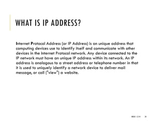 WHAT IS IP ADDRESS?
Internet Protocol Address (or IP Address) is an unique address that
computing devices use to identify itself and communicate with other
devices in the Internet Protocol network. Any device connected to the
IP network must have an unique IP address within its network. An IP
address is analogous to a street address or telephone number in that
it is used to uniquely identify a network device to deliver mail
message, or call ("view") a website.
WEEK 1- 2/14 24
 