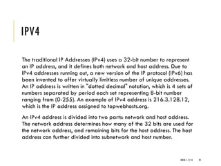 IPV4
The traditional IP Addresses (IPv4) uses a 32-bit number to represent
an IP address, and it defines both network and host address. Due to
IPv4 addresses running out, a new version of the IP protocol (IPv6) has
been invented to offer virtually limitless number of unique addresses.
An IP address is written in "dotted decimal" notation, which is 4 sets of
numbers separated by period each set representing 8-bit number
ranging from (0-255). An example of IPv4 address is 216.3.128.12,
which is the IP address assigned to topwebhosts.org.
An IPv4 address is divided into two parts: network and host address.
The network address determines how many of the 32 bits are used for
the network address, and remaining bits for the host address. The host
address can further divided into subnetwork and host number.
WEEK 1- 2/14 25
 