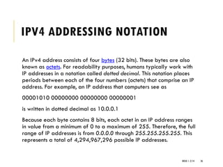 IPV4 ADDRESSING NOTATION
An IPv4 address consists of four bytes (32 bits). These bytes are also
known as octets. For readability purposes, humans typically work with
IP addresses in a notation called dotted decimal. This notation places
periods between each of the four numbers (octets) that comprise an IP
address. For example, an IP address that computers see as
00001010 00000000 00000000 00000001
is written in dotted decimal as 10.0.0.1
Because each byte contains 8 bits, each octet in an IP address ranges
in value from a minimum of 0 to a maximum of 255. Therefore, the full
range of IP addresses is from 0.0.0.0 through 255.255.255.255. This
represents a total of 4,294,967,296 possible IP addresses.
WEEK 1- 2/14 26
 