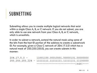 SUBNETTING
Subnetting allows you to create multiple logical networks that exist
within a single Class A, B, or C network. If you do not subnet, you are
only able to use one network from your Class A, B, or C network,
which is unrealistic.
In order to subnet a network, extend the natural mask using some of
the bits from the host ID portion of the address to create a subnetwork
ID. For example, given a Class C network of 204.17.5.0 which has a
natural mask of 255.255.255.0, you can create subnets in this
manner:
WEEK 1- 2/14 29
 