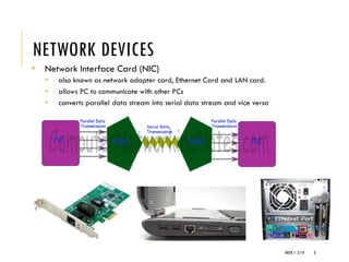 NETWORK DEVICES
▪ Network Interface Card (NIC)
▪ also known as network adapter card, Ethernet Card and LAN card.
▪ allows PC to communicate with other PCs
▪ converts parallel data stream into serial data stream and vice versa
WEEK 1- 2/14 3
 