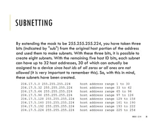 SUBNETTING
By extending the mask to be 255.255.255.224, you have taken three
bits (indicated by "sub") from the original host portion of the address
and used them to make subnets. With these three bits, it is possible to
create eight subnets. With the remaining five host ID bits, each subnet
can have up to 32 host addresses, 30 of which can actually be
assigned to a device since host ids of all zeros or all ones are not
allowed (it is very important to remember this). So, with this in mind,
these subnets have been created.
WEEK 1- 2/14 30
 