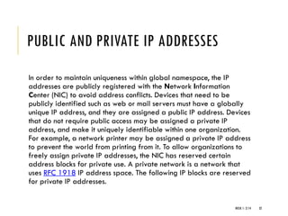 PUBLIC AND PRIVATE IP ADDRESSES
In order to maintain uniqueness within global namespace, the IP
addresses are publicly registered with the Network Information
Center (NIC) to avoid address conflicts. Devices that need to be
publicly identified such as web or mail servers must have a globally
unique IP address, and they are assigned a public IP address. Devices
that do not require public access may be assigned a private IP
address, and make it uniquely identifiable within one organization.
For example, a network printer may be assigned a private IP address
to prevent the world from printing from it. To allow organizations to
freely assign private IP addresses, the NIC has reserved certain
address blocks for private use. A private network is a network that
uses RFC 1918 IP address space. The following IP blocks are reserved
for private IP addresses.
WEEK 1- 2/14 32
 