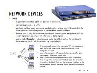 NETWORK DEVICES
▪ HUB
▪ a common connection point for devices in a network.
▪ connect segments of a LAN.
▪ contains multiple ports so when a packet arrives at one port, it is copied to the
other ports so that all segments of the LAN can see all packets
▪ Passive Hub - only forwards the data signal from all ports except the port on
which signal arrived. It doesn’t interfere in data signal.
▪ Active Hub (Repeater) – also forward data signal but before forwarding, it
improves the quality of data signal by amplifying it.
WEEK 1- 2/14 4
• If a message1 comes in for computer “A”, that message is
sent out all the other ports, regardless of which one
computer “A” is on.
• And when computer “A” responds, its response also goes
out to every other port on the hub.
• Every computer connected to the hub “sees” everything
that every other computer on the hub sees. The computers
themselves decide if they are the targeted recipient of the
message and when a message should be paid attention to
or not
 