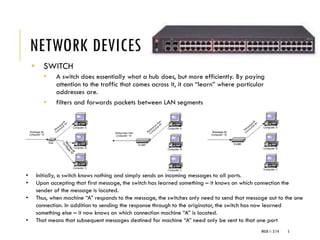 NETWORK DEVICES
▪ SWITCH
▪ A switch does essentially what a hub does, but more efficiently. By paying
attention to the traffic that comes across it, it can “learn” where particular
addresses are.
▪ filters and forwards packets between LAN segments
WEEK 1- 2/14 5
• Initially, a switch knows nothing and simply sends on incoming messages to all ports.
• Upon accepting that first message, the switch has learned something – it knows on which connection the
sender of the message is located.
• Thus, when machine “A” responds to the message, the switches only need to send that message out to the one
connection. In addition to sending the response through to the originator, the switch has now learned
something else – it now knows on which connection machine “A” is located.
• That means that subsequent messages destined for machine “A” need only be sent to that one port
 