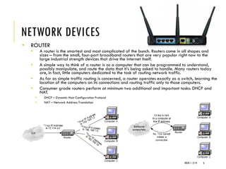 NETWORK DEVICES
▪ ROUTER
▪ A router is the smartest and most complicated of the bunch. Routers come in all shapes and
sizes – from the small, four-port broadband routers that are very popular right now to the
large industrial strength devices that drive the internet itself.
▪ A simple way to think of a router is as a computer that can be programmed to understand,
possibly manipulate, and route the data that it’s being asked to handle. Many routers today
are, in fact, little computers dedicated to the task of routing network traffic.
▪ As far as simple traffic routing is concerned, a router operates exactly as a switch, learning the
location of the computers on its connections and routing traffic only to those computers.
▪ Consumer grade routers perform at minimum two additional and important tasks: DHCP and
NAT.
▪ DHCP – Dynamic Host Configuration Protocol
▪ NAT – Network Address Translation
WEEK 1- 2/14 6
 