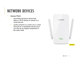 NETWORK DEVICES
▪ Access Point
▪ networking hardware device that
allows a Wi-Fi device to connect to a
wired network
▪ usually connects to a router (via a wired
network) as a standalone device, but it
can also be an integral component of
the router itself.
WEEK 1- 2/14 7
 