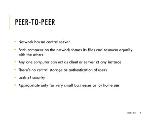PEER-TO-PEER
▪ Network has no central server.
▪ Each computer on the network shares its files and resouces equally
with the others
▪ Any one computer can act as client or server at any instance
▪ There’s no central storage or authentication of users
▪ Lack of security
▪ Appropriate only for very small businesses or for home use
WEEK 1- 2/14 9
 
