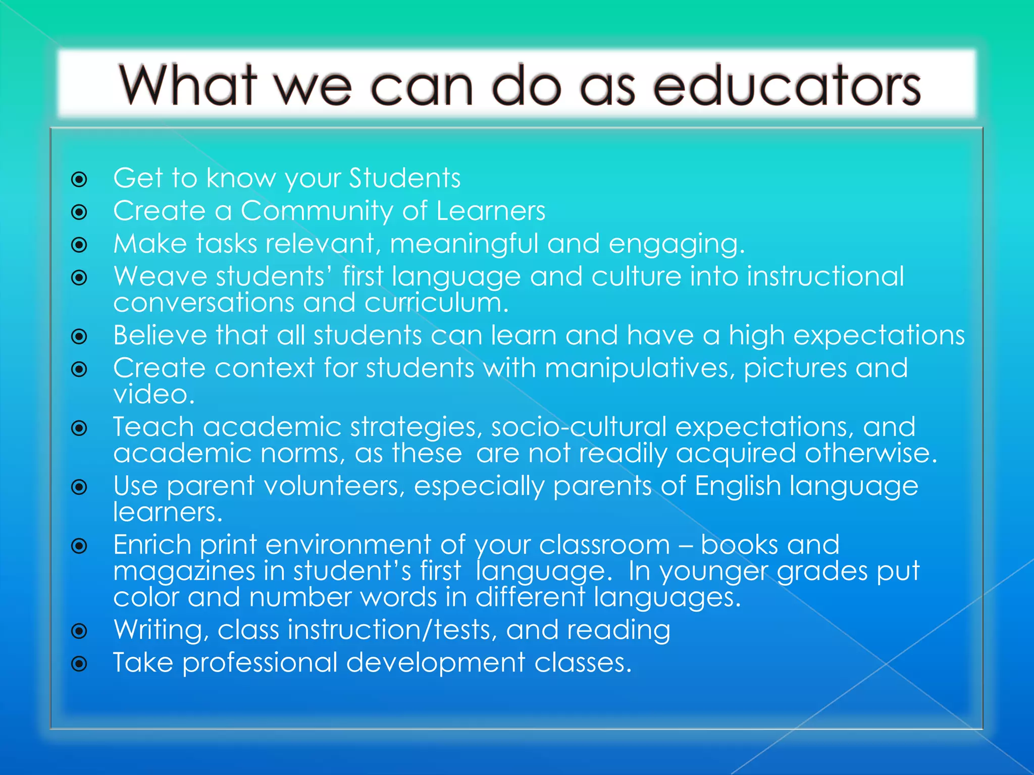    Get to know your Students
   Create a Community of Learners
   Make tasks relevant, meaningful and engaging.
   Weave students’ first language and culture into instructional
    conversations and curriculum.
   Believe that all students can learn and have a high expectations
   Create context for students with manipulatives, pictures and
    video.
   Teach academic strategies, socio-cultural expectations, and
    academic norms, as these are not readily acquired otherwise.
   Use parent volunteers, especially parents of English language
    learners.
   Enrich print environment of your classroom – books and
    magazines in student’s first language. In younger grades put
    color and number words in different languages.
   Writing, class instruction/tests, and reading
   Take professional development classes.
 
