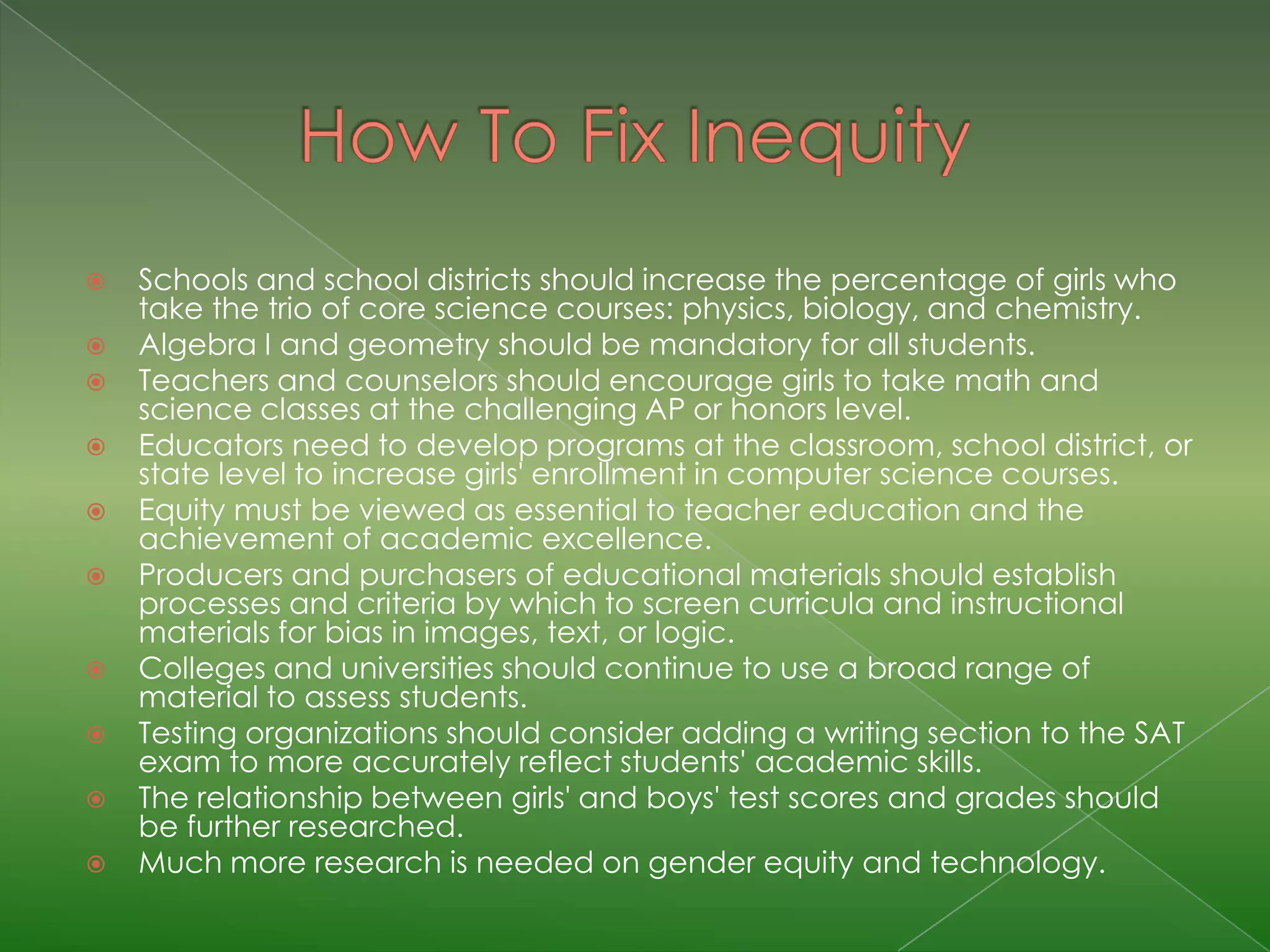    Schools and school districts should increase the percentage of girls who
    take the trio of core science courses: physics, biology, and chemistry.
   Algebra I and geometry should be mandatory for all students.
   Teachers and counselors should encourage girls to take math and
    science classes at the challenging AP or honors level.
   Educators need to develop programs at the classroom, school district, or
    state level to increase girls' enrollment in computer science courses.
   Equity must be viewed as essential to teacher education and the
    achievement of academic excellence.
   Producers and purchasers of educational materials should establish
    processes and criteria by which to screen curricula and instructional
    materials for bias in images, text, or logic.
   Colleges and universities should continue to use a broad range of
    material to assess students.
   Testing organizations should consider adding a writing section to the SAT
    exam to more accurately reflect students' academic skills.
   The relationship between girls' and boys' test scores and grades should
    be further researched.
   Much more research is needed on gender equity and technology.
 