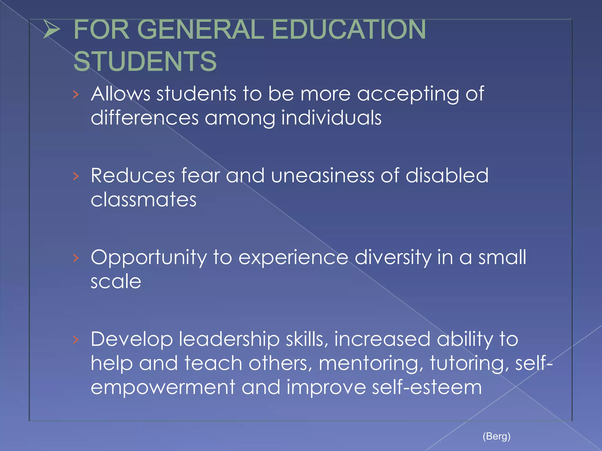 › Allows students to be more accepting of
  differences among individuals

› Reduces fear and uneasiness of disabled
  classmates

› Opportunity to experience diversity in a small
  scale

› Develop leadership skills, increased ability to
  help and teach others, mentoring, tutoring, self-
  empowerment and improve self-esteem

                                             (Berg)
 