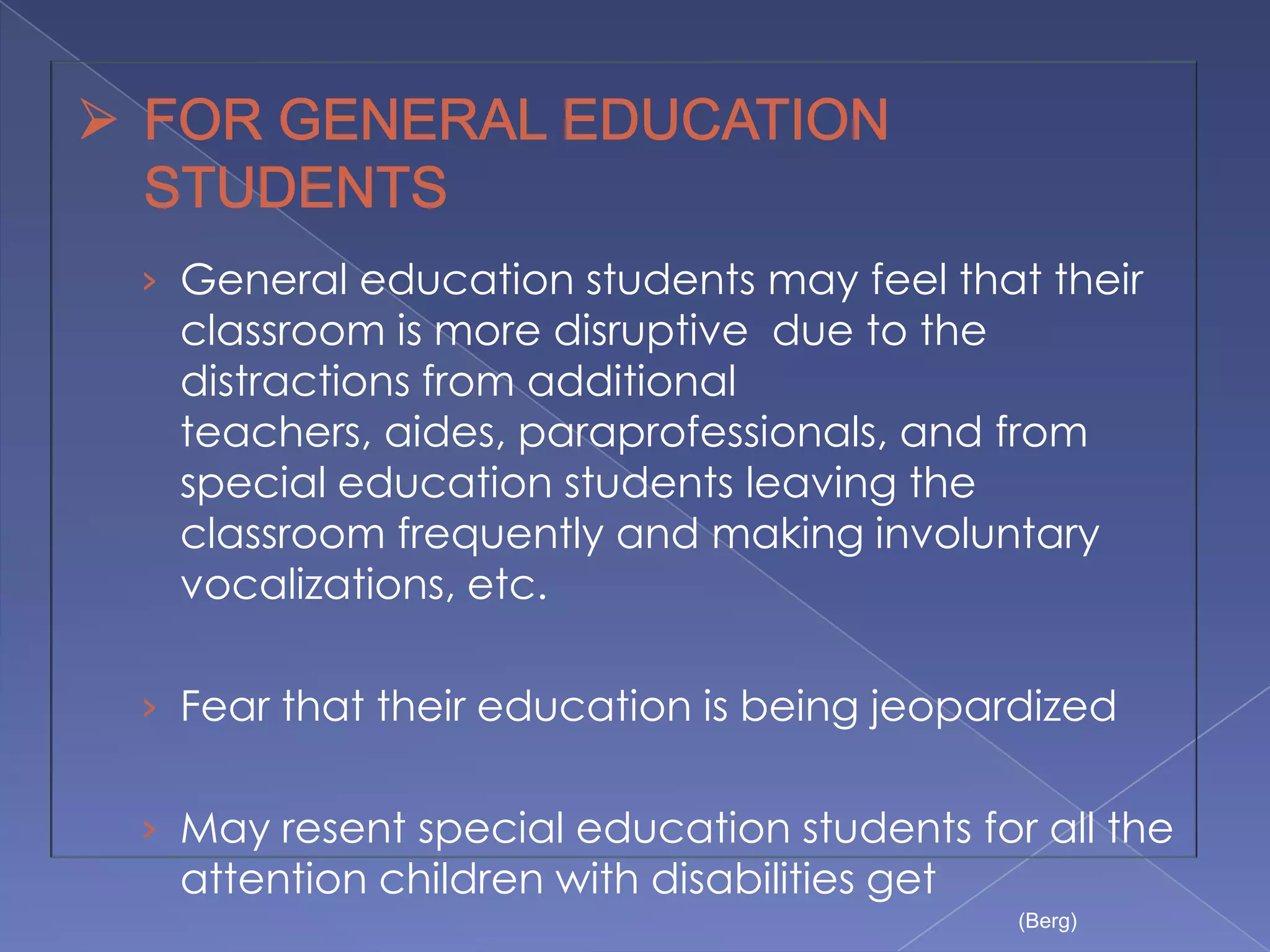 › General education students may feel that their
 classroom is more disruptive due to the
 distractions from additional
 teachers, aides, paraprofessionals, and from
 special education students leaving the
 classroom frequently and making involuntary
 vocalizations, etc.

› Fear that their education is being jeopardized


› May resent special education students for all the
 attention children with disabilities get
                                            (Berg)
 
