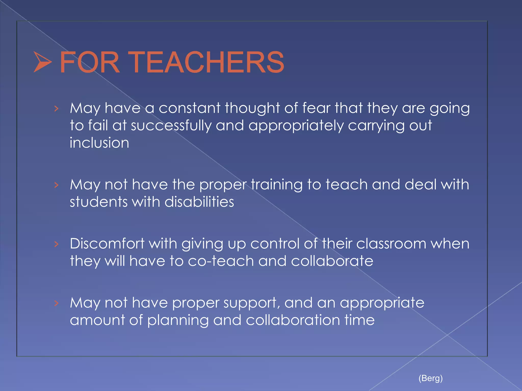 › May have a constant thought of fear that they are going
  to fail at successfully and appropriately carrying out
  inclusion

› May not have the proper training to teach and deal with
  students with disabilities

› Discomfort with giving up control of their classroom when
  they will have to co-teach and collaborate

› May not have proper support, and an appropriate
  amount of planning and collaboration time


                                                     (Berg)
 