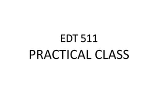 EDT 511
PRACTICAL CLASS
 