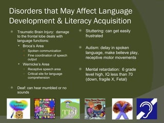Disorders that May Affect Language
Development & Literacy Acquisition
   Traumatic Brain Injury: damage        Stuttering: can get easily
    to the frontal lobe deals with         frustrated
    language functions:
      Broca’s Area
                                          Autism: delay in spoken
       ○ Spoken communication
                                           language, make believe play,
       ○ Fine coordination of speech
         output                            receptive motor movements
     Wernicke’s Area
      ○ Receptive speech area             Mental retardation: 6 grade
      ○ Critical site for language         level high, IQ less than 70
        comprehension
                                           (down, fragile X, Fetal)
   Deaf: can hear mumbled or no
    sounds
 