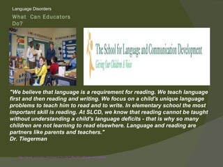 Language Disorders
What Can Educators
Do?
Giving Children Their
Voice




"We believe that language is a requirement for reading. We teach language
first and then reading and writing. We focus on a child's unique language
problems to teach him to read and to write. In elementary school the most
important skill is reading. At SLCD, we know that reading cannot be taught
without understanding a child's language deficits - that is why so many
children are not learning to read elsewhere. Language and reading are
partners like parents and teachers."
Dr. Tiegerman


   http://www.youtube.com/watch?v=2ir7JBs2AYg&feature=related
 
