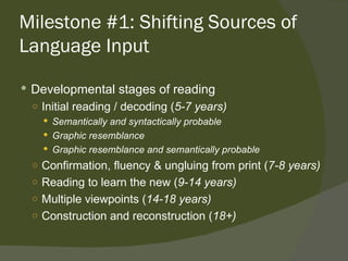 Milestone #1: Shifting Sources of
Language Input

 Developmental stages of reading
  ○ Initial reading / decoding (5-7 years)
     Semantically and syntactically probable
     Graphic resemblance
     Graphic resemblance and semantically probable
  ○ Confirmation, fluency & ungluing from print (7-8 years)
  ○ Reading to learn the new (9-14 years)
  ○ Multiple viewpoints (14-18 years)
  ○ Construction and reconstruction (18+)
 