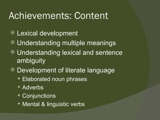 Achievements: Content
 Lexical development
 Understanding multiple meanings
 Understanding lexical and sentence
  ambiguity
 Development of literate language
     Elaborated noun phrases
     Adverbs
     Conjunctions
     Mental & linguistic verbs
 