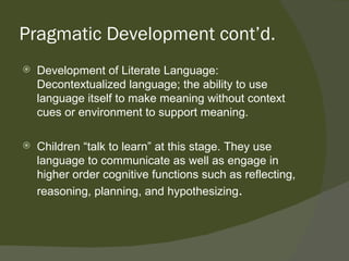 Pragmatic Development cont’d.
   Development of Literate Language:
    Decontextualized language; the ability to use
    language itself to make meaning without context
    cues or environment to support meaning.

   Children “talk to learn” at this stage. They use
    language to communicate as well as engage in
    higher order cognitive functions such as reflecting,
    reasoning, planning, and hypothesizing.
 