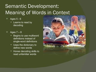 Semantic Development:
Meaning of Words in Context
   Ages 5 - 6
     Learns to read by
      decoding

   Ages 7 – 8
     Begins to use multiword
      definitions instead of
      single-word definitions
     Uses the dictionary to
      define new words
     Hones decoding skills to
      read unfamiliar words
 