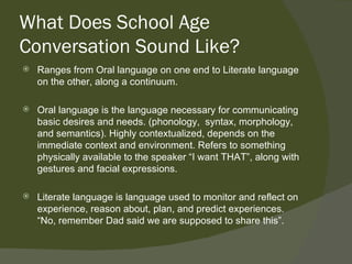 What Does School Age
Conversation Sound Like?
   Ranges from Oral language on one end to Literate language
    on the other, along a continuum.

   Oral language is the language necessary for communicating
    basic desires and needs. (phonology, syntax, morphology,
    and semantics). Highly contextualized, depends on the
    immediate context and environment. Refers to something
    physically available to the speaker “I want THAT”, along with
    gestures and facial expressions.

   Literate language is language used to monitor and reflect on
    experience, reason about, plan, and predict experiences.
    “No, remember Dad said we are supposed to share this”.
 