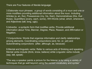 There are Four features of literate language:

3.Elaborate noun phrases: a group of words consisting of a noun and one or
more modifiers providing additional information about the noun. Including
Articles (a, an, the), Possessives (my, his, their), Demonstratives (this, that
those), Quantifiers (every, each, some), WH-Words (what, which, whenever),
and Adjectives (tall, long, ugly).

5.Adverbs: a syntactic form that modifies verbs. Provide additional
information about Time, Manner, Degree, Place, Reason, and Affirmation or
Negation.

7.Conjunctions: Words that organize information and clarify relationships
among elements. Coordinating conjunctions (and, for, or, yet) and
Subordinating conjunctions (after, although, as, because)

9.Mental and linguistic verbs: Refer to various acts of thinking and speaking.
Mental verbs include (think, know, believe) while Linguistic verbs include
(say, tell, speak)

“The way a speaker paints a picture for the listener is by using a variety of
techniques that go well beyond using the correct vocabulary and syntax”
 