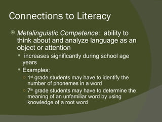 Connections to Literacy
   Metalinguistic Competence: ability to
    think about and analyze language as an
    object or attention
     increases significantly during school age
      years
     Examples:
      ○ 1st grade students may have to identify the
        number of phonemes in a word
      ○ 7th grade students may have to determine the
        meaning of an unfamiliar word by using
        knowledge of a root word
 
