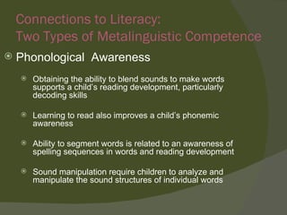 Connections to Literacy:
    Two Types of Metalinguistic Competence
   Phonological Awareness
       Obtaining the ability to blend sounds to make words
        supports a child’s reading development, particularly
        decoding skills

       Learning to read also improves a child’s phonemic
        awareness

       Ability to segment words is related to an awareness of
        spelling sequences in words and reading development

       Sound manipulation require children to analyze and
        manipulate the sound structures of individual words
 