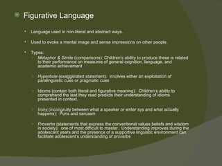    Figurative Language
       Language used in non-literal and abstract ways.

       Used to evoke a mental image and sense impressions on other people.

       Types:
        ○ Metaphor & Simile (comparisons): Children’s ability to produce these is related
           to their performance on measures of general cognition, language, and
           academic achievement

        ○   Hyperbole (exaggerated statement): involves either an exploitation of
            paralinguistic cues or pragmatic cues

        ○   Idioms (contain both literal and figurative meaning): Children’s ability to
            comprehend the text they read predicts their understanding of idioms
            presented in context.

        ○   Irony (incongruity between what a speaker or writer sys and what actually
            happens): Puns and sarcasm

        ○   Proverbs (statements that express the conventional values beliefs and wisdom
            in society): one of most difficult to master. Understanding improves during the
            adolescent years and the presence of a supportive linguistic environment can
            facilitate adolescent’s understanding of proverbs
 