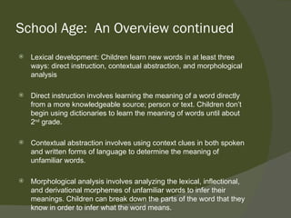 School Age: An Overview continued
   Lexical development: Children learn new words in at least three
    ways: direct instruction, contextual abstraction, and morphological
    analysis

   Direct instruction involves learning the meaning of a word directly
    from a more knowledgeable source; person or text. Children don’t
    begin using dictionaries to learn the meaning of words until about
    2nd grade.

   Contextual abstraction involves using context clues in both spoken
    and written forms of language to determine the meaning of
    unfamiliar words.

   Morphological analysis involves analyzing the lexical, inflectional,
    and derivational morphemes of unfamiliar words to infer their
    meanings. Children can break down the parts of the word that they
    know in order to infer what the word means.
 