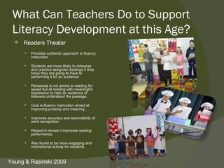 What Can Teachers Do to Support
 Literacy Development at this Age?
     Readers Theater
         Provides authentic approach to fluency
          instruction

         Students are more likely to rehearse
          and practice assigned readings if they
          know they are going to have to
          performing it for an audience

         Rehearsal is not aimed at reading for
          speed but at reading with meaningful
          expression to help an audience of
          listeners understand the passage.

         Goal is fluency instruction aimed at
          improving prosody and meaning.

         Improves accuracy and automaticity of
          word recognition.

         Research shows it improves reading
          performance.

         Also found to be more engaging and
          motivational activity for students.



Young & Rasinski 2009
 