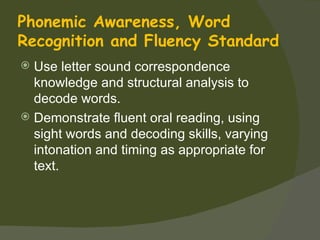 Phonemic Awareness, Word
Recognition and Fluency Standard
 Use letter sound correspondence
  knowledge and structural analysis to
  decode words.
 Demonstrate fluent oral reading, using
  sight words and decoding skills, varying
  intonation and timing as appropriate for
  text.
 