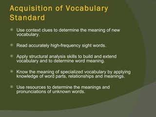 Acquisition of Vocabulary
Standard
   Use context clues to determine the meaning of new
    vocabulary.

   Read accurately high-frequency sight words.

   Apply structural analysis skills to build and extend
    vocabulary and to determine word meaning.

   Know the meaning of specialized vocabulary by applying
    knowledge of word parts, relationships and meanings.

   Use resources to determine the meanings and
    pronunciations of unknown words.
 