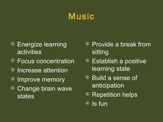 Music

   Energize learning        Provide a break from
    activities                sitting
   Focus concentration      Establish a positive
   Increase attention        learning state
   Improve memory           Build a sense of
   Change brain wave         anticipation
    states                   Repetition helps
                             Is fun
 