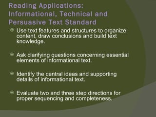 Reading Applications:
Informational, Technical and
Persuasive Text Standard
   Use text features and structures to organize
    content, draw conclusions and build text
    knowledge.

   Ask clarifying questions concerning essential
    elements of informational text.

   Identify the central ideas and supporting
    details of informational text.

   Evaluate two and three step directions for
    proper sequencing and completeness.
 