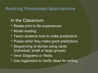 Reading Processes/Applications

  In the Classroom
   Relate print to life experiences
   Model reading
   Teach students how to make predictions
   Praise when they make good predictions
   Sequencing of stories using cards
    (individual, small or large groups)
   Venn Diagrams or Webs
   Use organizers to clarify ideas for writing
 