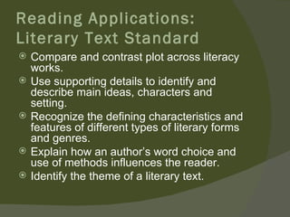 Reading Applications:
Literary Text Standard
   Compare and contrast plot across literacy
    works.
   Use supporting details to identify and
    describe main ideas, characters and
    setting.
   Recognize the defining characteristics and
    features of different types of literary forms
    and genres.
   Explain how an author’s word choice and
    use of methods influences the reader.
   Identify the theme of a literary text.
 