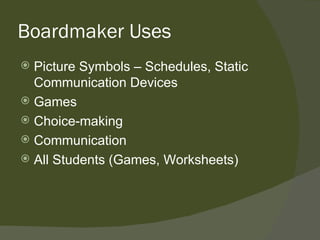 Boardmaker Uses
 Picture Symbols – Schedules, Static
  Communication Devices
 Games
 Choice-making
 Communication
 All Students (Games, Worksheets)
 